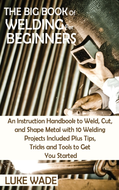 The Big Book of Welding for Beginners : An Instruction Handbook to Weld, Cut, and Shape Metal with 10 Welding Projects Included Plus Tips, Tricks and Tools to Get You Started, Hardback Book