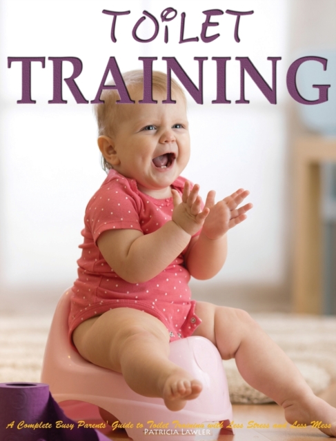 Toilet Training : A Complete Busy Parents' Guide to Toilet Training with Less Stress and Less Mess, Hardback Book