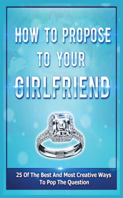 How To Propose To Your Girlfriend : 25 Of The Best And Most Creative Ways To Pop The Question, Paperback / softback Book