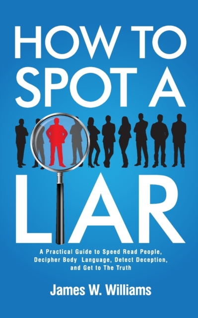 How to Spot a Liar : A Practical Guide to Speed Read People, Decipher Body Language, Detect Deception, and Get to The Truth, Paperback / softback Book