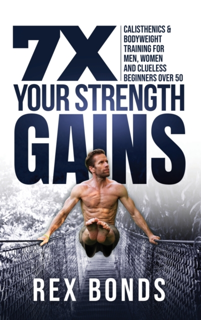 7X Your Strength Gains Even If You're a Man, Woman or Clueless Beginner Over 50 : Bodyweight Training Exercises and Workouts A.K.A. Calisthenics, Hardback Book
