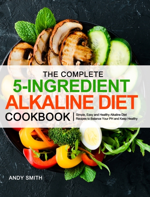 The Complete 5-Ingredient Alkaline Diet Cookbook : Simple, Easy and Healthy Alkaline Diet Recipes to Balance Your PH and Keep Healthy, Hardback Book