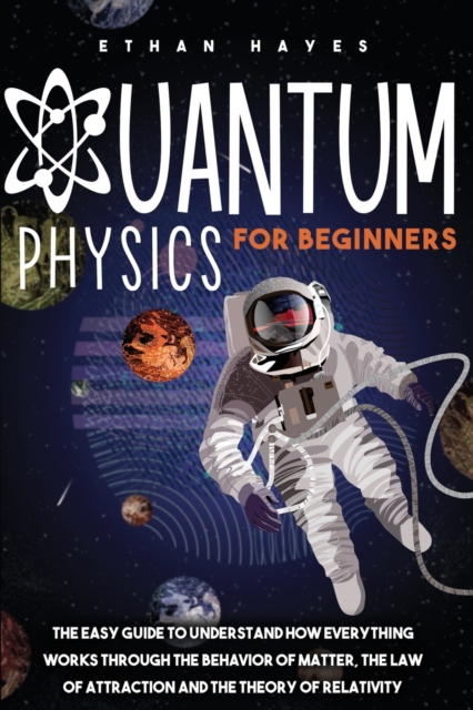 Quantum Physics for Beginners : The Easy Guide to Understand how Everything Works through the Behavior of Matter, the Law of Attraction and the Theory of Relativity, Paperback / softback Book