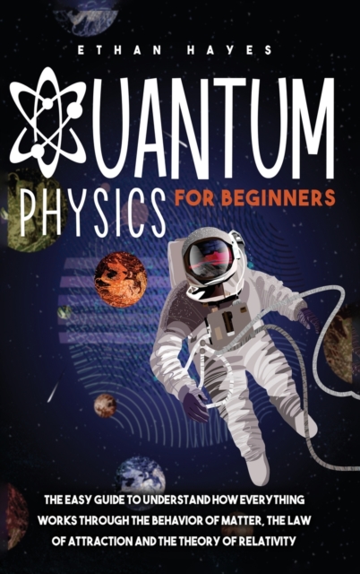 Quantum Physics for Beginners : The Easy Guide to Understand how Everything Works through the Behavior of Matter, the Law of Attraction and the Theory of Relativity, Hardback Book