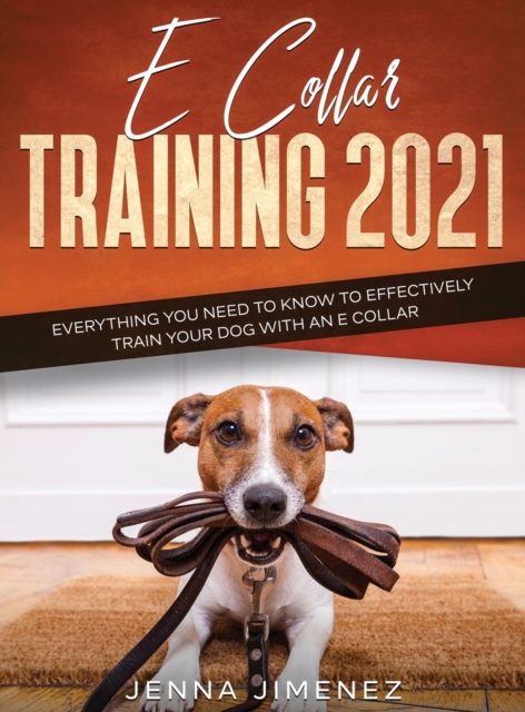 E Collar Training 2021 : Everything You Need to Know to Effectively Train Your Dog with an E Collar: Everything You Need to Know to Effectively Train Your Dog with an E Collar, Hardback Book