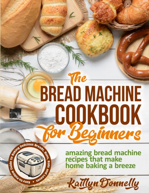The Bread Machine Cookbook for Beginners : Amazing Bread Machine Recipes That Make Home Baking a Breeze. Easy-to-Follow Guide to Baking Delicious Breads, Buns, Rolls and Loaves, Paperback / softback Book