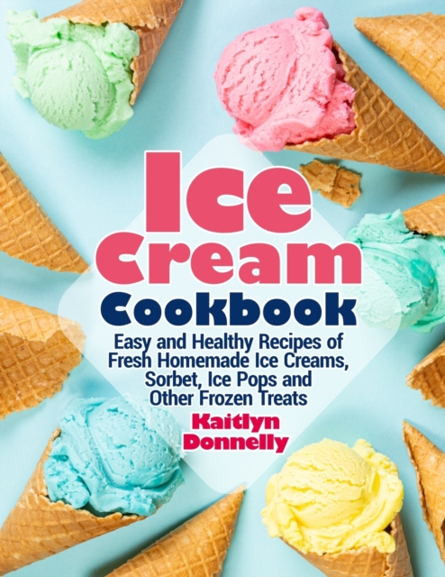 Ice Cream Cookbook : Easy and Healthy Recipes of Fresh Homemade Ice Creams, Sorbet, Ice Pops and Other Frozen Treats, Paperback / softback Book