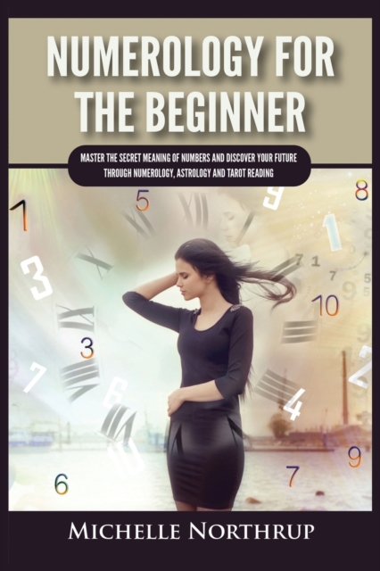 Numerology For The Beginner : Master the Secret Meaning of Numbers and Discover Your Future through Numerology, Astrology and Tarot Reading, Paperback / softback Book