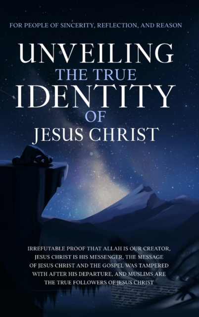 Unveiling The True Identity of Jesus Christ : Irrefutable Proof That Allah Is Our Creator, Jesus Christ Is His Messenger, the Message of Jesus Christ and the Gospel Was Tampered with After His Departu, Hardback Book