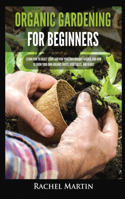 Organic Gardening For Beginners : Learn How to Easily Start and Run Your Own Organic Garden, and How to Grow Your Own Organic Fruits, Vegetables, and Herbs!, Hardback Book