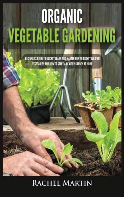Organic Vegetable Gardening : Beginner's Guide to Quickly Learn and Master How to Grow Your Own Vegetables and How to Start a Healthy Garden at Home, Hardback Book