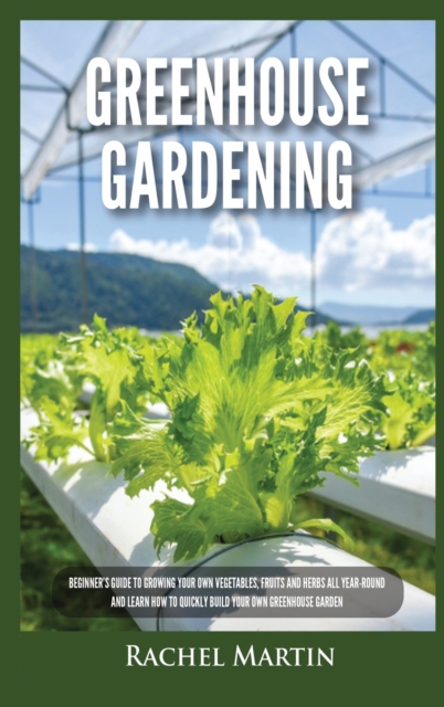 Greenhouse Gardening : Beginner's Guide to Growing Your Own Vegetables, Fruits and Herbs All Year-Round and Learn How to Quickly Build Your Own Greenhouse Garden, Hardback Book