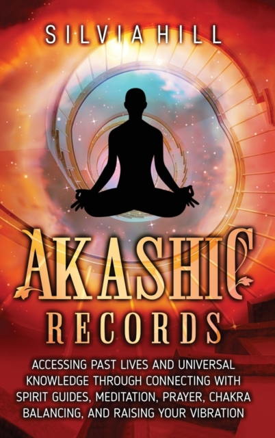 Akashic Records : Accessing Past Lives and Universal Knowledge through Connecting with Spirit Guides, Meditation, Prayer, Chakra Balancing, and Raising Your Vibration, Hardback Book
