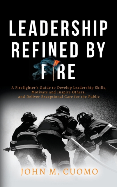 Leadership Refined by Fire : A Firefighter's Guide to Develop Leadership Skills, Motivate and Inspire Others, and Deliver Exceptional Care for the Public, Hardback Book