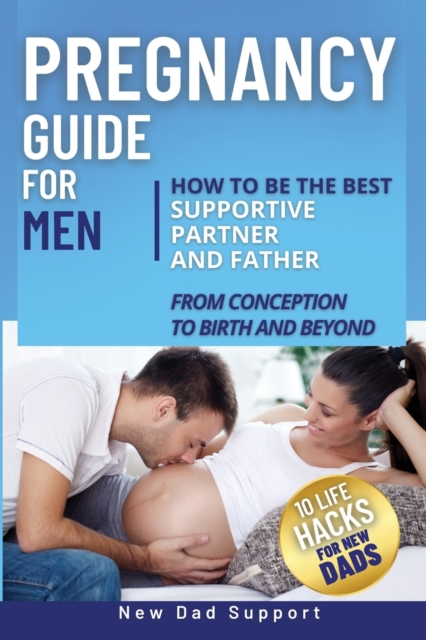 Pregnancy Guide for Men : How to Be the Best Supportive Partner and Father From Conception To Birth and Beyond. Plus 10 Life Hacks for New Dads: How to Be the Best Supportive Partner and Father From C, Paperback / softback Book