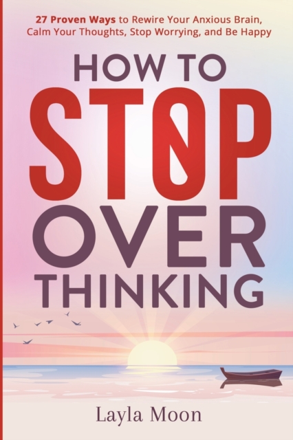 How to Stop Overthinking : 27 Proven Ways to Rewire Your Anxious Brain, Calm Your Thoughts, Stop Worrying, and Be Happy, Paperback / softback Book