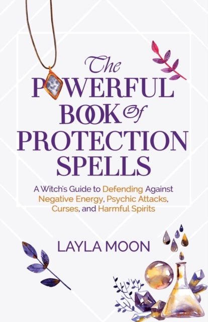 The Powerful Book of Protection Spells : A Witch's Guide to Defending Against Negative Energy, Psychic Attacks, Curses, and Harmful Spirits, Paperback / softback Book