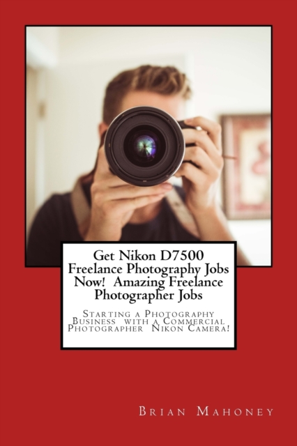 Get Nikon D7500 Freelance Photography Jobs Now! Amazing Freelance Photographer Jobs : Starting a Photography Business with a Commercial Photographer Nikon Camera!, Paperback / softback Book