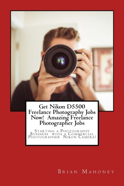 Get Nikon D5500 Freelance Photography Jobs Now! Amazing Freelance Photographer Jobs : Starting a Photography Business with a Commercial Photographer Nikon Camera!, Paperback / softback Book