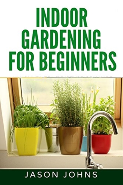 Indoor Gardening For Beginners : The Complete Guide to Growing Herbs, Flowers, Vegetables and Fruits in Your House, Paperback / softback Book