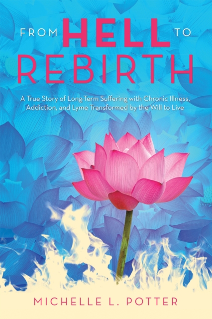 From Hell to Rebirth : A True Story of Long-Term Suffering with Chronic Illness, Addiction, and Lyme Transformed by the Will to Live, EPUB eBook