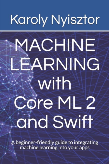 Machine Learning with Core ML 2 and Swift : A beginner-friendly guide to integrating machine learning into your apps, Paperback / softback Book