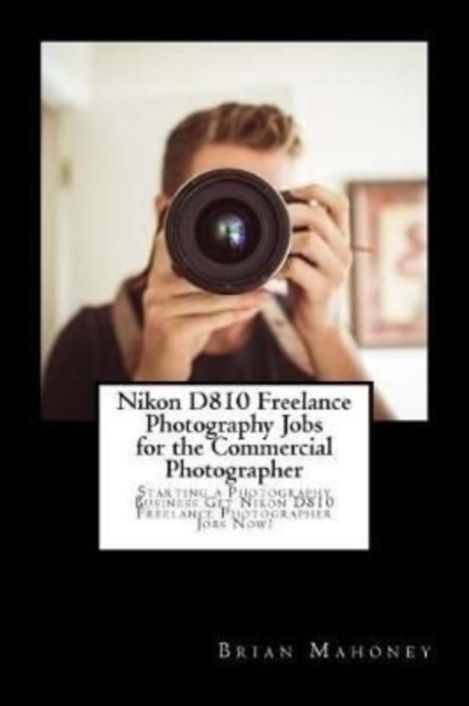 Nikon D810 Freelance Photography Jobs for the Commercial Photographer : Starting a Photography Business Get Nikon D810 Freelance Photographer Jobs Now!, Paperback / softback Book