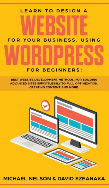 Learn to Design a Website for Your Business, Using WordPress for Beginners : BEST Website Development Methods, for Building Advanced Sites EFFORTLESSLY to Full Optimization, Creating Content and More., Hardback Book