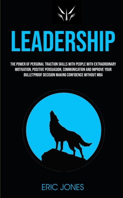 Leadership : The Power Of Personal Traction Skills With People With Extraordinary Motivation, Positive, Persuasion, Communication And Improve Your Bulletproof Decision Making Confidence Without MBA, Paperback / softback Book