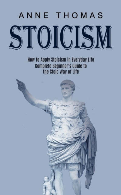 Stoicism : How to Apply Stoicism in Everyday Life (Complete Beginner's Guide to the Stoic Way of Life), Paperback / softback Book