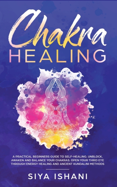 Chakra Healing : A Practical Beginners guide to Self-Healing. Unblock, Awaken and Balance your Chakras. Open your Third Eye through Energy Healing and ancient Kundalini methods, Hardback Book