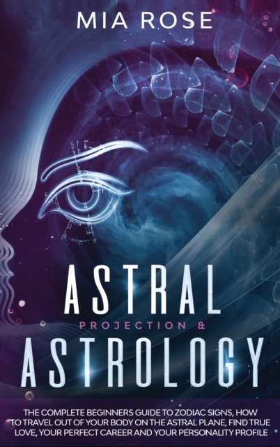 Astral Projection & Astrology : The Complete Beginners Guide to Zodiac Signs, How to Travel out Of Your Body On The Astral Plane, Find True Love, Your Perfect Career And Your Personality Profile, Hardback Book