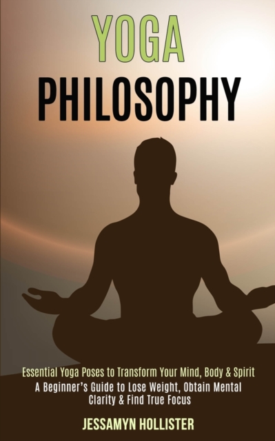 Yoga Philosophy : Essential Yoga Poses to Transform Your Mind, Body & Spirit (A Beginner's Guide to Lose Weight, Obtain Mental Clarity & Find True Focus), Paperback / softback Book