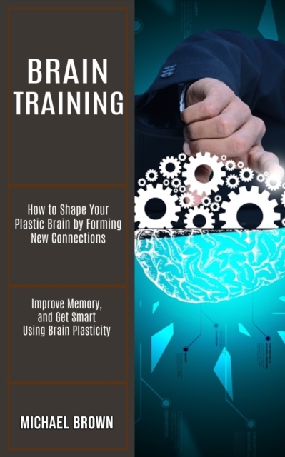 Brain Training : How to Shape Your Plastic Brain by Forming New Connections (Improve Memory, and Get Smart Using Brain Plasticity), Paperback / softback Book