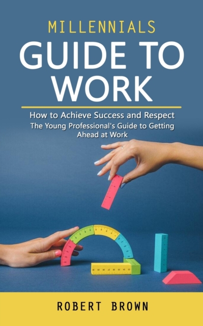 Millennials Guide to Work : How to Achieve Success and Respect (The Young Professional's Guide to Getting Ahead at Work), Paperback / softback Book