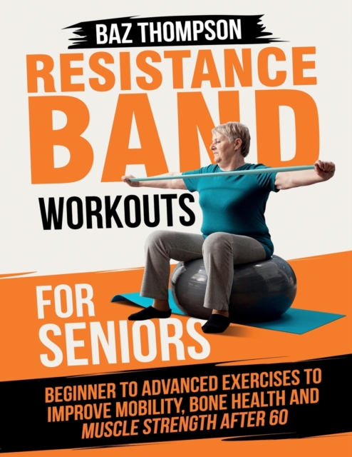 Resistance Band Workouts for Seniors : Beginner to Advanced Exercises to Improve Mobility, Bone Health and Muscle Strength After 60, Paperback / softback Book