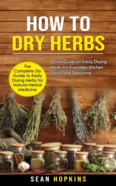 How to Dry Herbs : The Complete Diy Guide to Easily Drying Herbs for Natural Herbal Medicine (Quick Guide on Easily Drying Herbs for Everyday Kitchen Spices and Seasoning), Paperback / softback Book