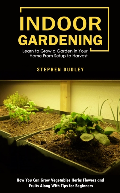 Indoor Gardening : Learn to Grow a Garden in Your Home From Setup to Harvest (How You Can Grow Vegetables Herbs Flowers and Fruits Along With Tips for Beginners), Paperback / softback Book