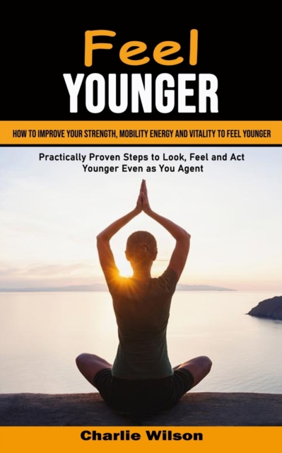 Feel Younger : How to Improve Your Strength, Mobility Energy and Vitality to Feel Younger (Practically Proven Steps to Look, Feel and Act Younger Even as You Age), Paperback / softback Book