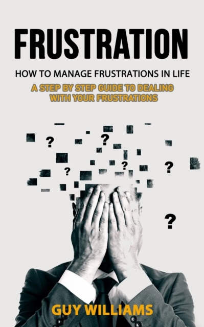 Frustration : How to Manage Frustrations in Life (A Step by Step Guide to Dealing with Your Frustrations), Paperback / softback Book