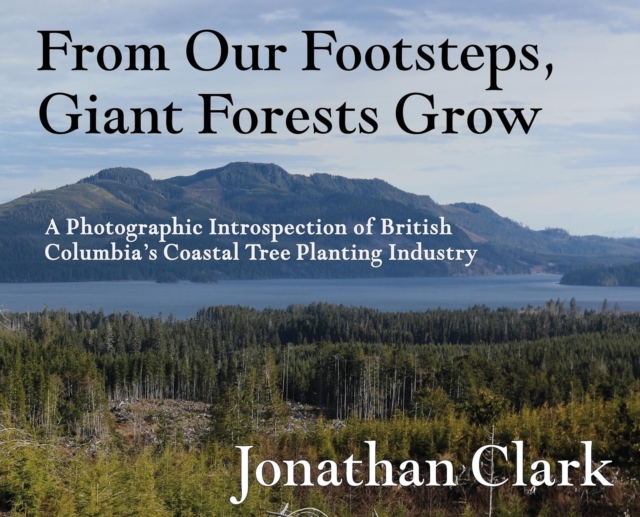 From Our Footsteps, Giant Forests Grow : A Photographic Introspection of British Columbia's Coastal Tree Planting Industry, Hardback Book