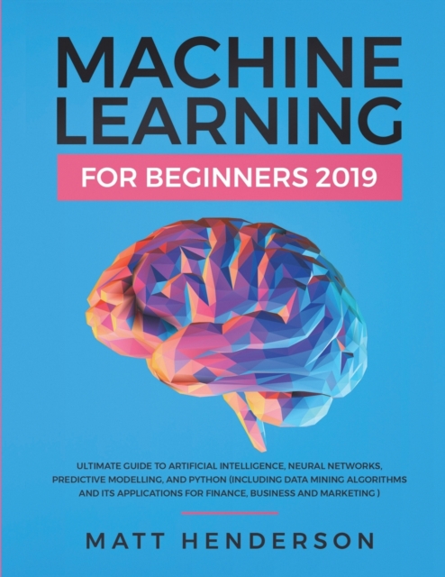 Machine Learning for Beginners 2019 : The Ultimate Guide to Artificial Intelligence, Neural Networks, and Predictive Modelling (Data Mining Algorithms & Applications for Finance, Business & Marketing), Paperback / softback Book