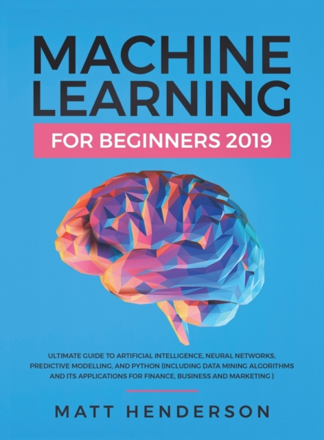 Machine Learning for Beginners 2019 : The Ultimate Guide to Artificial Intelligence, Neural Networks, and Predictive Modelling (Data Mining Algorithms & Applications for Finance, Business & Marketing), Hardback Book