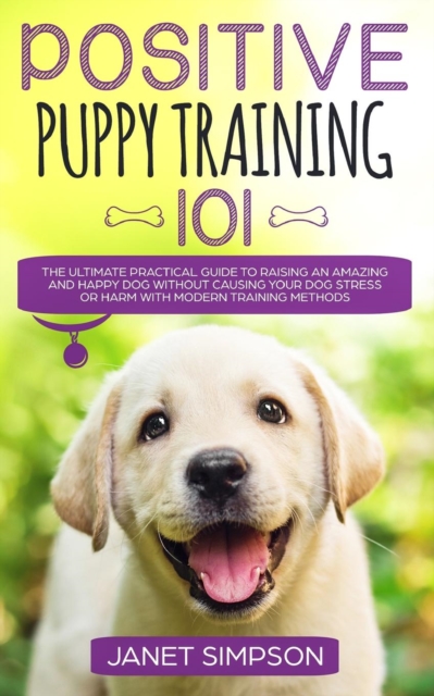 Positive Puppy Training 101 : The Ultimate Practical Guide to Raising an Amazing and Happy Dog Without Causing Your Dog Stress or Harm With Modern Training Methods, Paperback / softback Book
