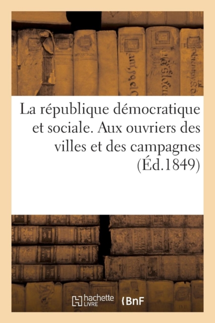 La Republique Democratique Et Sociale. Aux Ouvriers Des Villes Et Des Campagnes : , Et A Tous Les Hommes de Bon Sens, Paperback / softback Book