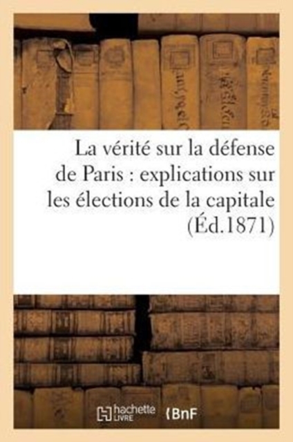 La Verite Sur La Defense de Paris: Explications Sur Les Elections de la Capitale Le 8 Fevrier 1871, Paperback / softback Book
