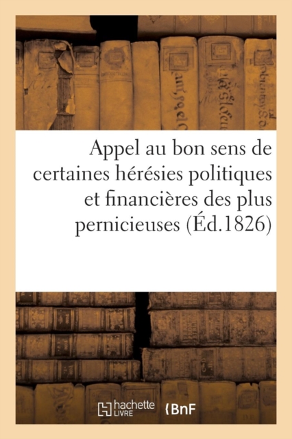 Appel Au Bon Sens de Certaines Heresies Politiques Et Financieres Des Plus Pernicieuses : , Ou Opinion d'Un Vieux Royaliste Sur Quelques Questions A l'Ordre Du Jour..., Paperback / softback Book