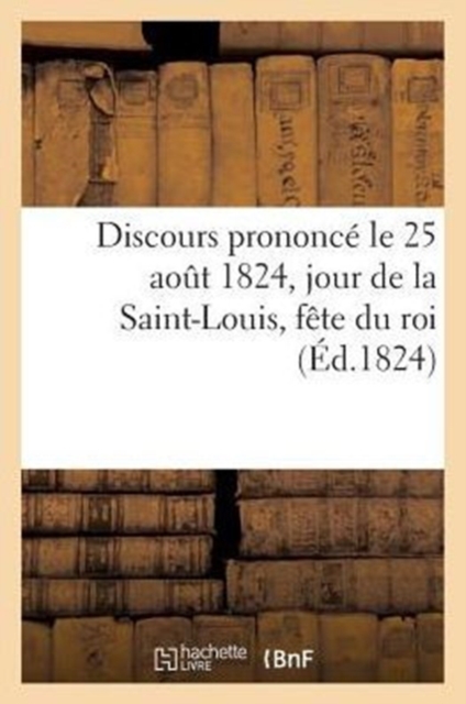 Discours Prononce Le 25 Aout 1824, Jour de la Saint-Louis, Fete Du Roi, Par Un Pasteur Du Culte : Protestant, Du Departement Du Haut-Rhin, Paperback / softback Book