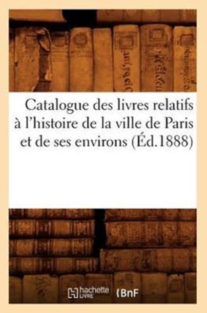 Catalogue Des Livres Relatifs A l'Histoire de la Ville de Paris Et de Ses Environs (Ed.1888), Paperback / softback Book