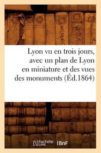 Lyon Vu En Trois Jours, Avec Un Plan de Lyon En Miniature Et Des Vues Des Monuments (Ed.1864), Paperback / softback Book